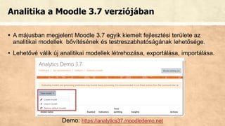 Analitika a Moodle 3.7 verziójában
▪ A májusban megjelent Moodle 3.7 egyik kiemelt fejlesztési területe az
analitikai modellek bővítésének és testreszabhatóságának lehetősége.
▪ Lehetővé válik új analitikai modellek létrehozása, exportálása, importálása.
Demo: https://analytics37.moodledemo.net
 
