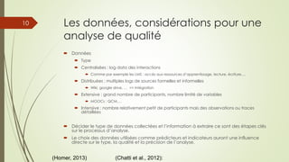 Les données, considérations pour une
analyse de qualité
 Données
 Type
 Centralisées : log data des interactions
 Comme par exemple les LMS : accès aux ressources d’apprentissage, lecture, écriture,…
 Distribuées : multiples logs de sources formelles et informelles
 Wiki, google drive, … => Intégration
 Extensive : grand nombre de participants, nombre limité de variables
 MOOCs : QCM,…
 Intensive : nombre relativement petit de participants mais des observations ou traces
détaillées
 Décider le type de données collectées et l’information à extraire ce sont des étapes clés
sur le processus d’analyse.
 Le choix des données utilisées comme prédicteurs et indicateurs auront une influence
directe sur le type, la qualité et la précision de l’analyse.
(Homer, 2013) (Chatti et al., 2012):
10
 