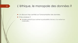 L’éthique, le monopole des données ?
 Un discours trop centrée sur l’anonymisation des données.
 Et les analyses ?
 Modèle prédictif pour estimer la probabilité d’échec d’un enfant en
maternelle…
25
 