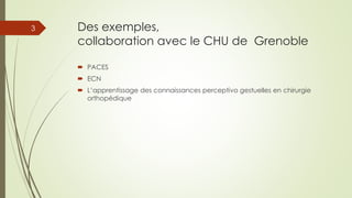 Des exemples,
collaboration avec le CHU de Grenoble
 PACES
 ECN
 L’apprentissage des connaissances perceptivo gestuelles en chirurgie
orthopédique
3
 