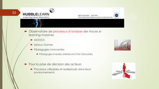  Observatoire de processus d’analyse des traces e-
learning massives
 MOOCS
 Serious Games
 Pédagogies innovantes
 Pédagogie inversée (Médecine CHU Grenoble)
 Pour la prise de décision des acteurs
 Processus utilisables et redéployés dans leurs
environnements
33
Prise en
compte de
l’utilisateur
 