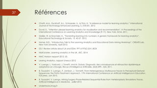 Références
 Chatti, M.A., Dyckhoff, A.L., Schroeder, U., & Thüs, H. “A reference model for learning analytics.” International
Journal of Technology Enhanced Learning, 5, 318-331, 2012
 Duval, E., “Attention please! learning analytics for visualization and recommendation”. In Proceedings of the
International Conference on Learning Analytics and Knowledge (9-17). New York: ACM, 2011.
 Greller, W. & Drachsler, H., “Translating learning into numbers: A generic framework for learning analytics”.
Educational Technology & Society, 15, 42-57, 2012.
 Homer, B.D., “Introductory Talk to the Learning Analytics and Educational Data Mining Workshop”, CREATE Lab,
New York University, April 2013.
 D3.1 Review article about LA and EDM. FP7 619762 LEA’s BOX
 Niall Sclater, Learning analytics in the UK, JISC, 2014
 NMC Horizon repport 2013, US.
 Learing Analytics, rapport Unesco 2012
 V. Luengo, L. Vadcard, J. Tonetti, and M. Dubois. Diagnostic des connaissances et rétroaction épistémique
adaptative en chirurgie. Revue d'Intelligence Artificielle, 25(4):499-- 524, 2011.
 B. Toussaint, V. Luengo., F. Jambon, J ; Tonnetti. From Heterogeneous Multisource Traces to Perceptual-Gestural
Sequences: the PeTra Treatment Approach. 17th International Conference on Artificial Intelligence in Education.
IOS press, Juin 2015.
 B. Toussaint, V. Luengo. Mining Surgery Phase-Related Sequential Rules from Vertebroplasty Simulations Traces.
Artificial Intelligence in Medicine. Juillet 2015
 Undertracks.imag.fr
37
 