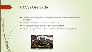 PACES Grenoble
 Contexte pédagogique : Pédagogie inversée en première année de
médecine
 Contexte d’analyse : situation de concours.
 Problème : Nombre d’apprenants trop important.
 Question1 : comment rattraper certains étudiants qui risquent de
raccrocher ?
Crédit : PIERRE ANDRIEU / AFP
7
 