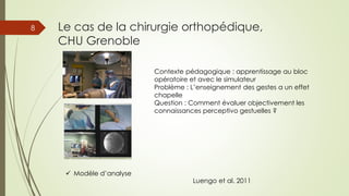 Le cas de la chirurgie orthopédique,
CHU Grenoble
8
 Modèle d’analyse
Contexte pédagogique : apprentissage au bloc
opératoire et avec le simulateur
Problème : L’enseignement des gestes a un effet
chapelle
Question : Comment évaluer objectivement les
connaissances perceptivo gestuelles ?
Luengo et al. 2011
 