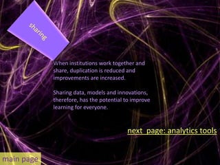 When institutions work together and
            share, duplication is reduced and
            improvements are increased.

            Sharing data, models and innovations,
            therefore, has the potential to improve
            learning for everyone.


                                         next page: analytics tools


main page
 