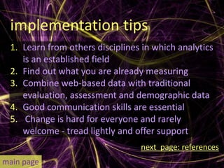 implementation tips
 1. Learn from others disciplines in which analytics
    is an established field
 2. Find out what you are already measuring
 3. Combine web-based data with traditional
    evaluation, assessment and demographic data
 4. Good communication skills are essential
 5. Change is hard for everyone and rarely
    welcome - tread lightly and offer support
                                 next page: references
main page
 