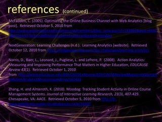 references (continued)
McFadden, C. (2005). Optimizing the Online Business Channel with Web Analytics [blog
post]. Retrieved October 5, 2010 from
http://www.webanalyticsassociation.org/members/blog_view.asp?id=533997&post=8932
8&hhSearchTerms=definition+and+of+and+web+and+analytics

NextGeneration: Learning Challenges (n.d.). Learning Analytics [website]. Retrieved
October 12, 2010 from http://nextgenlearning.com/the-challenges/learning-analytics

Norris, D., Baer, L., Leonard, J., Pugliese, L. and Lefrere, P. (2008). Action Analytics:
Measuring and Improving Performance That Matters in Higher Education, EDUCAUSE
Review 43(1). Retrieved October 1, 2010
from http://www.educause.edu/EDUCAUSE+Review/EDUCAUSEReviewMagazineVolume4
3/ActionAnalyticsMeasuringandImp/162422

Zhang, H. and Almeroth, K. (2010). Moodog: Tracking Student Activity in Online Course
Management Systems. Journal of Interactive Learning Research, 21(3), 407-429.
Chesapeake, VA: AACE. Retrieved October 5, 2010 from http://0-
www.editlib.org.aupac.lib.athabascau.ca/p/32307.
 