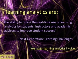 learning analytics are:
  the ability to “scale the real-time use of learning
  analytics by students, instructors and academic
  advisors to improve student success”

            - Next Generation: Learning Challenges

                     next page: learning analytics involves

main page
 