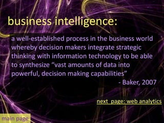 business intelligence:
   a well-established process in the business world
   whereby decision makers integrate strategic
   thinking with information technology to be able
   to synthesize “vast amounts of data into
   powerful, decision making capabilities”
                                        - Baker, 2007

                                next page: web analytics

main page
 
