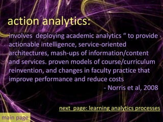 action analytics:
  involves deploying academic analytics “ to provide
  actionable intelligence, service-oriented
  architectures, mash-ups of information/content
  and services. proven models of course/curriculum
  reinvention, and changes in faculty practice that
  improve performance and reduce costs
                                    - Norris et al, 2008

                    next page: learning analytics processes
main page
 