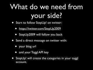 What do we need from
     your side?
•   Start to follow StepUp! on twitter:

    •   https://twitter.com/StepUp2009

    •   StepUp2009 will follow you back

•   Send a direct message on twitter with:

    •   your blog url

    •   and your Toggl API key

•   StepUp! will create the categories in your toggl
    account.
 