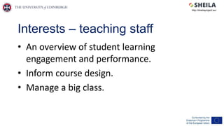 Interests – teaching staff
• An overview of student learning
engagement and performance.
• Inform course design.
• Manage a big class.
http://sheilaproject.eu/
 