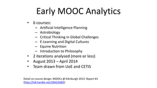 Early MOOC Analytics
• 6 courses:
– Artificial Intelligence Planning
– Astrobiology
– Critical Thinking in Global Challenges
– E-Learning and Digital Cultures
– Equine Nutrition
– Introduction to Philosophy
• 2 iterations analysed (more or less)
• August 2013 – April 2014
• Team drawn from UoE and CETIS
Detail on course design: MOOCs @ Edinburgh 2013: Report #1
(http://hdl.handle.net/1842/6683)
 