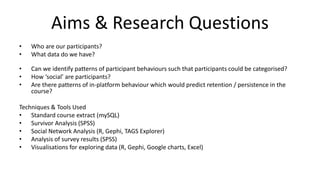 Aims & Research Questions
• Who are our participants?
• What data do we have?
• Can we identify patterns of participant behaviours such that participants could be categorised?
• How ‘social’ are participants?
• Are there patterns of in-platform behaviour which would predict retention / persistence in the
course?
Techniques & Tools Used
• Standard course extract (mySQL)
• Survivor Analysis (SPSS)
• Social Network Analysis (R, Gephi, TAGS Explorer)
• Analysis of survey results (SPSS)
• Visualisations for exploring data (R, Gephi, Google charts, Excel)
 