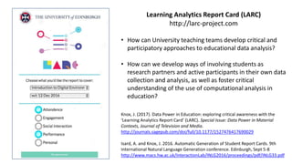• How can University teaching teams develop critical and
participatory approaches to educational data analysis?
• How can we develop ways of involving students as
research partners and active participants in their own data
collection and analysis, as well as foster critical
understanding of the use of computational analysis in
education?
Learning Analytics Report Card (LARC)
http://larc-project.com
Knox, J. (2017). Data Power in Education: exploring critical awareness with the
‘Learning Analytics Report Card’ (LARC). Special Issue: Data Power in Material
Contexts, Journal of Television and Media.
http://journals.sagepub.com/doi/full/10.1177/1527476417690029
Isard, A. and Knox, J. 2016. Automatic Generation of Student Report Cards. 9th
International Natural Language Generation conference. Edinburgh, Sept 5-8
http://www.macs.hw.ac.uk/InteractionLab/INLG2016/proceedings/pdf/INLG33.pdf
 