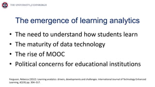 The emergence of learning analytics
• The need to understand how students learn
• The maturity of data technology
• The rise of MOOC
• Political concerns for educational institutions
Ferguson, Rebecca (2012). Learning analytics: drivers, developments and challenges. International Journal of Technology Enhanced
Learning, 4(5/6) pp. 304–317.
 