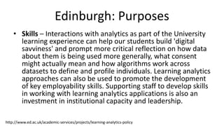 Edinburgh: Purposes
• Skills – Interactions with analytics as part of the University
learning experience can help our students build 'digital
savviness' and prompt more critical reflection on how data
about them is being used more generally, what consent
might actually mean and how algorithms work across
datasets to define and profile individuals. Learning analytics
approaches can also be used to promote the development
of key employability skills. Supporting staff to develop skills
in working with learning analytics applications is also an
investment in institutional capacity and leadership.
http://www.ed.ac.uk/academic-services/projects/learning-analytics-policy
 