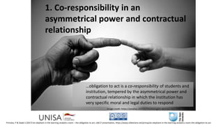 1. Co-responsibility in an
asymmetrical power and contractual
relationship
…obligation to act is a co-responsibility of students and
institution, tempered by the asymmetrical power and
contractual relationship in which the institution has
very specific moral and legal duties to respond
Image credit: https://pixabay.com/en/michelangelo-abstract-boy-child-71282/
Prinsloo, P & Slade S (2017) An elephant in the learning analytics room – the obligation to act, LAK17 presentation, https://www.slideshare.net/prinsp/an-elephant-in-the-learning-analytics-room-the-obligation-to-act
 