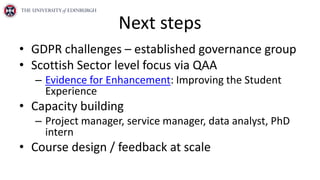 Next steps
• GDPR challenges – established governance group
• Scottish Sector level focus via QAA
– Evidence for Enhancement: Improving the Student
Experience
• Capacity building
– Project manager, service manager, data analyst, PhD
intern
• Course design / feedback at scale
 