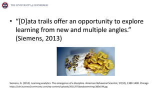 • “[D]ata trails offer an opportunity to explore
learning from new and multiple angles.”
(Siemens, 2013)
Siemens, G. (2013). Learning analytics: The emergence of a discipline. American Behavioral Scientist, 57(10), 1380-1400. Chicago
https://cdn.business2community.com/wp-content/uploads/2011/07/databasemining-300x199.jpg
 