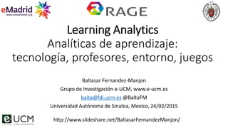 Learning Analytics
Analíticas de aprendizaje:
tecnología, profesores, entorno, juegos
Baltasar Fernandez-Manjon
Grupo de Investigación e-UCM, www.e-ucm.es
balta@fdi.ucm.es @BaltaFM
Universidad Autónoma de Sinaloa, Mexico, 24/02/2015
http://www.slideshare.net/BaltasarFernandezManjon/
 