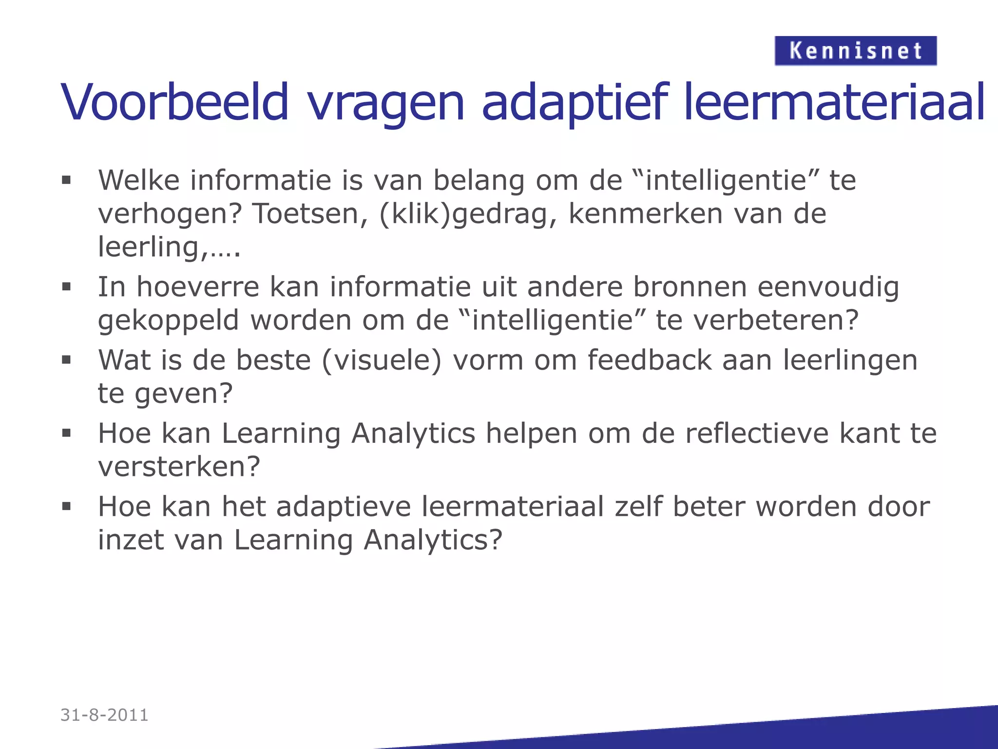 Voorbeeld vragen adaptief leermateriaalWelke informatie is van belang om de “intelligentie” te verhogen? Toetsen, (klik)gedrag, kenmerken van de leerling,….In hoeverre kan informatie uit andere bronnen eenvoudig gekoppeld worden om de “intelligentie” te verbeteren?Wat is de beste (visuele) vorm om feedback aan leerlingen te geven?Hoe kan Learning Analytics helpen om de reflectieve kant te versterken?Hoe kan het adaptieve leermateriaal zelf beter worden door inzet van Learning Analytics?31-8-2011