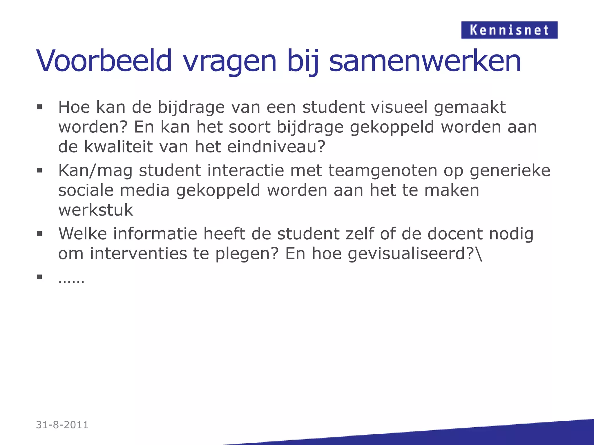 Voorbeeld vragen bij samenwerkenHoe kan de bijdrage van een student visueel gemaakt worden? En kan het soort bijdrage gekoppeld worden aan de kwaliteit van het eindniveau?Kan/mag student interactie met teamgenoten op generieke sociale media gekoppeld worden aan het te maken werkstukWelke informatie heeft de student zelf of de docent nodig om interventies te plegen? En hoe gevisualiseerd?\……31-8-2011