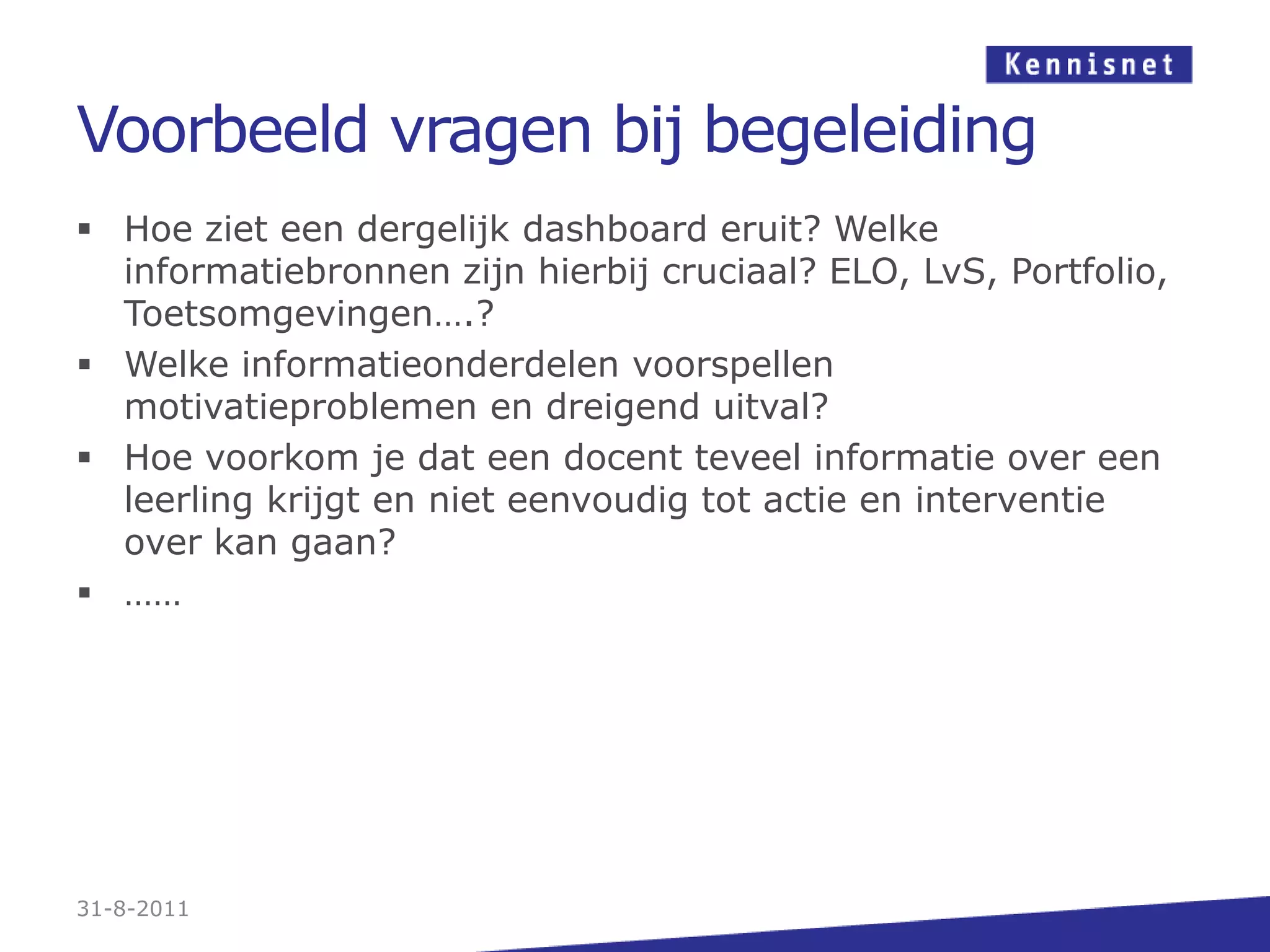 Voorbeeld vragen bij begeleidingHoe ziet een dergelijk dashboard eruit? Welke informatiebronnen zijn hierbij cruciaal? ELO, LvS, Portfolio, Toetsomgevingen….?Welke informatieonderdelen voorspellen motivatieproblemen en dreigend uitval?Hoe voorkom je dat een docent teveel informatie over een leerling krijgt en niet eenvoudig tot actie en interventie over kan gaan?……31-8-2011
