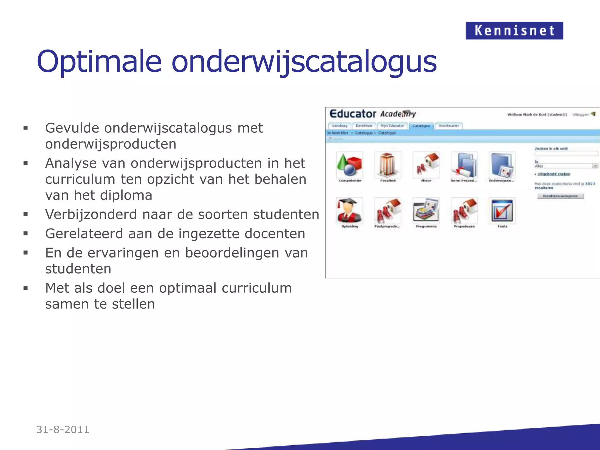Optimale onderwijscatalogus31-8-2011Gevulde onderwijscatalogus met onderwijsproductenAnalyse van onderwijsproducten in het curriculum ten opzicht van het behalen van het diplomaVerbijzonderd naar de soorten studentenGerelateerd aan de ingezette docentenEn de ervaringen en beoordelingen van studentenMet als doel een optimaal curriculum samen te stellen