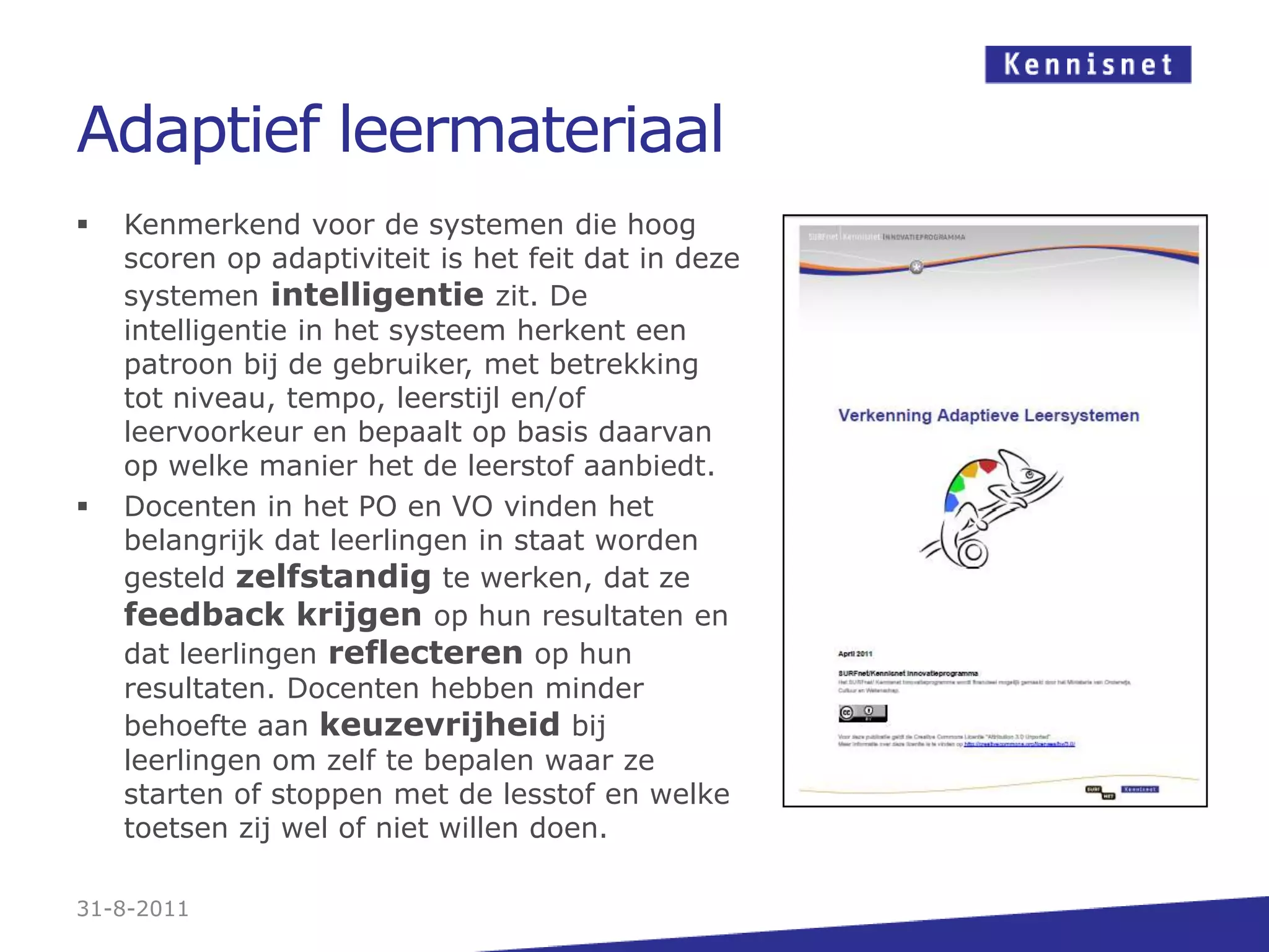 Adaptief leermateriaalKenmerkend voor de systemen die hoog scoren op adaptiviteitis het feit dat in deze systemen intelligentie zit. De intelligentie in het systeem herkent een patroon bij de gebruiker, met betrekking tot niveau, tempo, leerstijl en/of leervoorkeur en bepaalt op basis daarvan op welke manier het de leerstof aanbiedt.Docenten in het PO en VO vinden het belangrijk dat leerlingen in staat worden gesteld zelfstandigte werken, dat ze feedback krijgen op hun resultaten en dat leerlingen reflecteren op hun resultaten. Docenten hebben minder behoefte aan keuzevrijheid bij leerlingen om zelf te bepalen waar ze starten of stoppen met de lesstof en welke toetsen zij wel of niet willen doen.31-8-2011