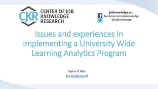 jobknowledge.eu
facebook.com/jobknowledge
@Jobknowledge
Issues and experiences in
implementing a University Wide
Learning Analytics Program
Stefan T. Mol
(s.t.mol@uva.nl)
 