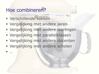 Hoe combineren?
   Verschillende vakken
   Vergelijking met andere jaren
   Vergelijking met andere leerlingen
   Vergelijking met parallelklassen
   Vergelijking met andere docenten
   Vergelijking met andere scholen
   …
 