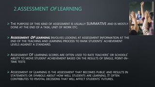 2.ASSESSMENT OF LEARNING
 THE PURPOSE OF THIS KIND OF ASSESSMENT IS USUALLY SUMMATIVE AND IS MOSTLY
DONE AT THE END OF A TASK, UNIT OF WORK ETC.
 ASSESSMENT OF LEARNING INVOLVES LOOKING AT ASSESSMENT INFORMATION AT THE
END OF THE TEACHING AND LEARNING PROCESS TO RANK STUDENTS’ ACHIEVEMENT
LEVELS AGAINST A STANDARD.
 ASSESSMENT OF LEARNING SCORES ARE OFTEN USED TO RATE TEACHERS’ OR SCHOOLS’
ABILITY TO MOVE STUDENT ACHIEVEMENT BASED ON THE RESULTS OF SINGLE, POINT-IN-
TIME TESTS
 ASSESSMENT OF LEARNING IS THE ASSESSMENT THAT BECOMES PUBLIC AND RESULTS IN
STATEMENTS OR SYMBOLS ABOUT HOW WELL STUDENTS ARE LEARNING. IT OFTEN
CONTRIBUTES TO PIVOTAL DECISIONS THAT WILL AFFECT STUDENTS’ FUTURES.
 