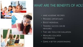 WHAT ARE THE BENEFITS OF AOL?
• MAKE ACADEMIC RECORDS
• PROVIDES OPPORTUNITY
• BOOST INDIVIDUAL
• TRAINING SUCCESS CAN BE
MEASURED
• THEY ARE TOOLS FOR EVALUATION
• MEASURES EDUCATOR
PERFORMANCE
• GAINS A BETTER UNDERSTANDING
 