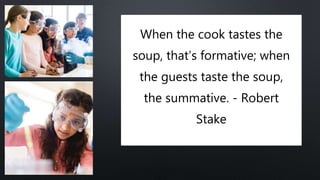 When the cook tastes the
soup, that’s formative; when
the guests taste the soup,
the summative. - Robert
Stake
 