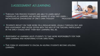 3.ASSESSMENT AS LEARNING
 THROUGH THIS PROCESS STUDENTS ARE ABLE TO LEARN ABOUT
THEMSELVES AS LEARNERS AND BECOME AWARE OF HOW THEY LEARN – BECOME
METACOGNITIVE (KNOWLEDGE OF ONE’S OWN THOUGHT PROCESSES).
 STUDENTS REFLECT ON THEIR WORK ON A REGULAR BASIS, USUALLY THROUGH SELF AND
PEER ASSESSMENT AND DECIDE (OFTEN WITH THE HELP OF THE TEACHER, PARTICULARLY
IN THE EARLY STAGES) WHAT THEIR NEXT LEARNING WILL BE.
 ASSESSMENT AS LEARNING HELPS STUDENTS TO TAKE MORE RESPONSIBILITY FOR THEIR
OWN LEARNING AND MONITORING FUTURE DIRECTIONS.
 THIS FORM OF ASSESSMENT IS CRUCIAL IN HELPING STUDENTS BECOME LIFELONG
LEARNERS.
 