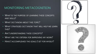 MONITORING METACOGNITION
• WHAT IS THE PURPOSE OF LEARNING THESE CONCEPTS
AND SKILLS?
• WHAT DO I KNOW ABOUT THIS TOPIC?
• WHAT STRATEGIES DO I KNOW THAT WILL HELP ME LEARN
THIS?
• AM I UNDERSTANDING THESE CONCEPTS?
• WHAT ARE THE CRITERIA FOR IMPROVING MY WORK?
• HAVE I ACCOMPLISHED THE GOALS I SET FOR MYSELF?
 