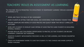 TEACHERS’ ROLES IN ASSESSMENT AS LEARNING
THE TEACHERS’ ROLE IN PROMOTING THE DEVELOPMENT OF INDEPENDENT LEARNERS THROUGH ASSESSMENT
AS LEARNING IS TO:
* MODEL AND TEACH THE SKILLS OF SELF-ASSESSMENT
* GUIDE STUDENTS IN SETTING THEIR OWN GOALS, AND MONITORING THEIR PROGRESS TOWARD THEM
* PROVIDE EXEMPLARS AND MODELS OF GOOD PRACTICE AND QUALITY WORK THAT REFLECT CURRICULUM
OUTCOMES
* WORK WITH STUDENTS TO DEVELOP CLEAR CRITERIA OF GOOD PRACTICE GUIDE STUDENTS IN DEVELOPING
INTERNAL FEEDBACK
* PROVIDE REGULAR AND CHALLENGING OPPORTUNITIES TO PRACTICE, SO THAT STUDENTS CAN BECOME
CONFIDENT, COMPETENT SELF-ASSESSORS
* MONITOR STUDENTS’ METACOGNITIVE PROCESSES AS WELL AS THEIR LEARNING, AND PROVIDE DESCRIPTIVE
FEEDBACK
* CREATE AN ENVIRONMENT WHERE IT IS SAFE FOR STUDENTS TO TAKE CHANCES AND WHERE SUPPORT IS
READILY AVAILABLE
 