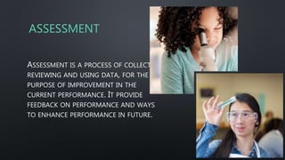 ASSESSMENT
ASSESSMENT IS A PROCESS OF COLLECTING,
REVIEWING AND USING DATA, FOR THE
PURPOSE OF IMPROVEMENT IN THE
CURRENT PERFORMANCE. IT PROVIDE
FEEDBACK ON PERFORMANCE AND WAYS
TO ENHANCE PERFORMANCE IN FUTURE.
 