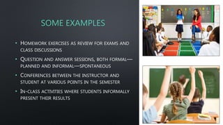 SOME EXAMPLES
• HOMEWORK EXERCISES AS REVIEW FOR EXAMS AND
CLASS DISCUSSIONS
• QUESTION AND ANSWER SESSIONS, BOTH FORMAL—
PLANNED AND INFORMAL—SPONTANEOUS
• CONFERENCES BETWEEN THE INSTRUCTOR AND
STUDENT AT VARIOUS POINTS IN THE SEMESTER
• IN-CLASS ACTIVITIES WHERE STUDENTS INFORMALLY
PRESENT THEIR RESULTS
 