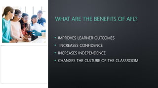 WHAT ARE THE BENEFITS OF AFL?
• IMPROVES LEARNER OUTCOMES
• INCREASES CONFIDENCE
• INCREASES INDEPENDENCE
• CHANGES THE CULTURE OF THE CLASSROOM
 