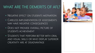 WHAT ARE THE DEMERITS OF AFL?
• NEGATIVE EFFECT ON STUDENTS MOTIVATION
• CARELESS IMPLEMENTATION OF ASSESSMENTS
MAY HAVE NEGATIVE CONSEQUENCES
• DOES NOT PROVIDE OVERALL PICTURE OF
STUDENTS ACHIEVEMENT
• STUDENTS THAT PERFORM BETTER WITH ORAL
AND VISUAL SKILLS OR WHO DISPLAY SUPERIOR
CREATIVITY ARE AT DISADVANTAGE
 