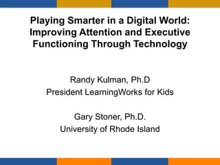 Playing Smarter in a Digital World:
Improving Attention and Executive
Functioning Through Technology
Randy Kulman, Ph.D
President LearningWorks for Kids
Gary Stoner, Ph.D.
University of Rhode Island
 