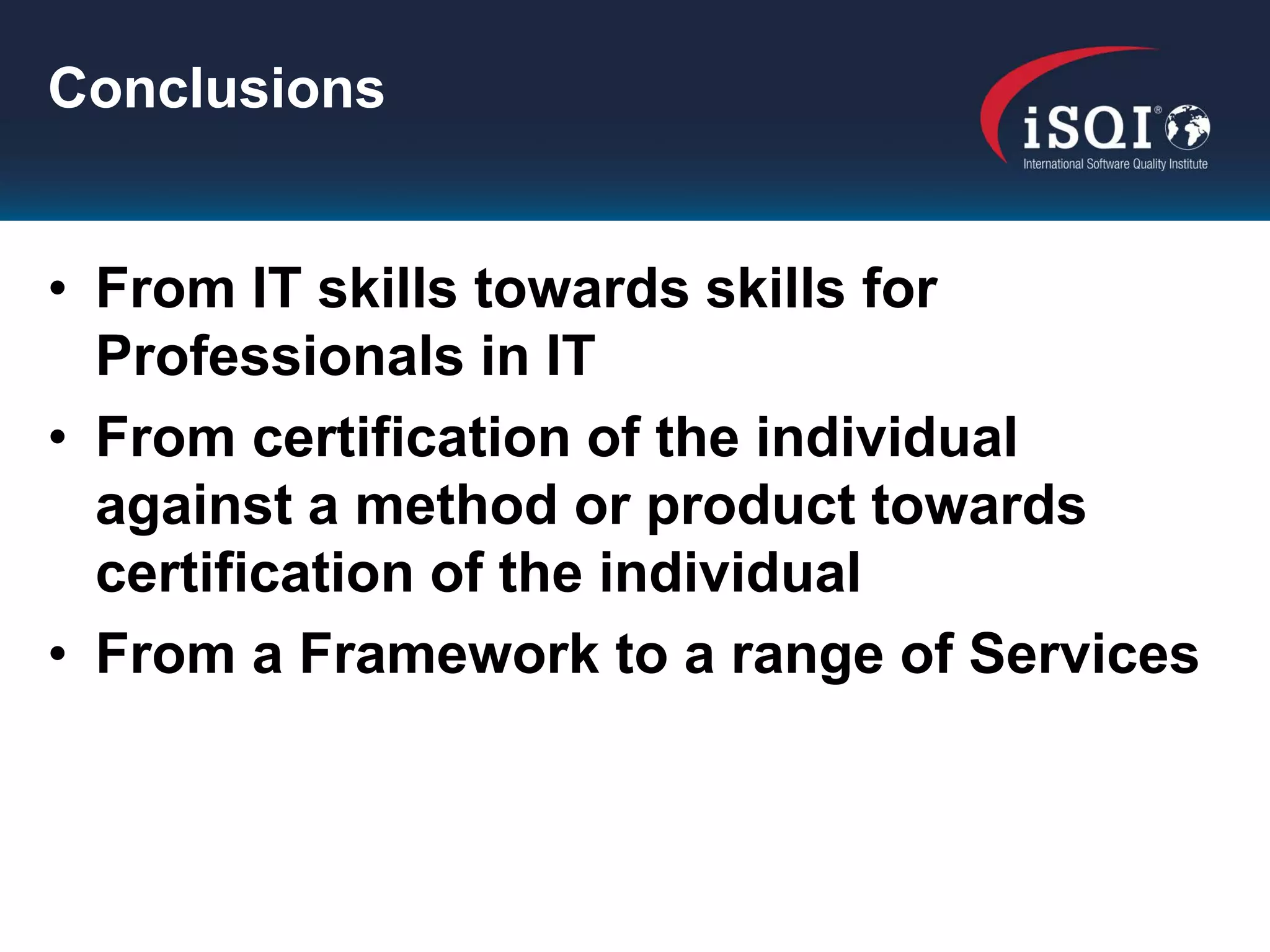 Conclusions


• From IT skills towards skills for
  Professionals in IT
• From certification of the individual
  against a method or product towards
  certification of the individual
• From a Framework to a range of Services
 