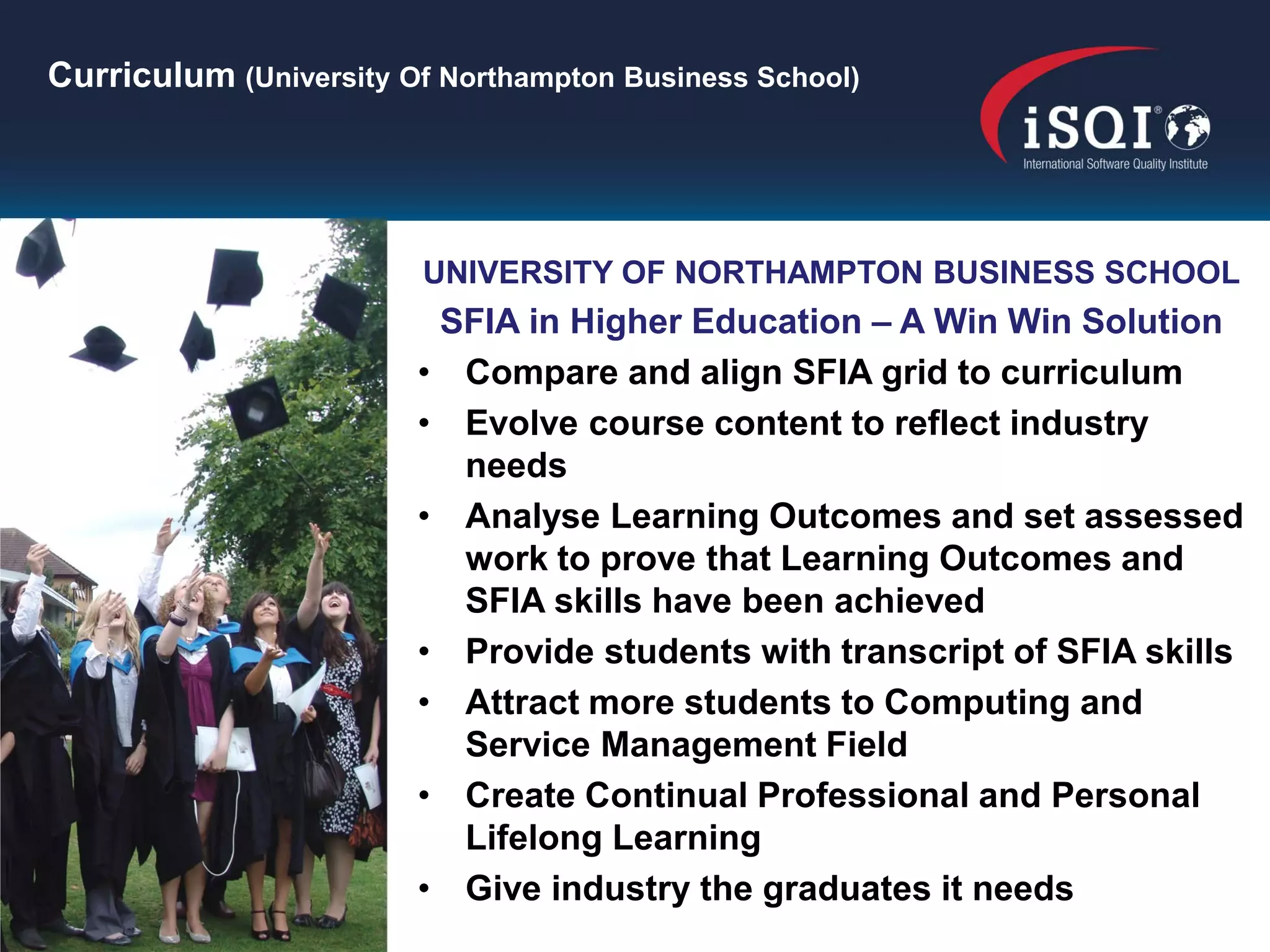Curriculum (University Of Northampton Business School)




                        UNIVERSITY OF NORTHAMPTON BUSINESS SCHOOL
                         SFIA in Higher Education – A Win Win Solution
                        • Compare and align SFIA grid to curriculum
                        • Evolve course content to reflect industry
                          needs
                        • Analyse Learning Outcomes and set assessed
                          work to prove that Learning Outcomes and
                          SFIA skills have been achieved
                        • Provide students with transcript of SFIA skills
                        • Attract more students to Computing and
                          Service Management Field
                        • Create Continual Professional and Personal
                          Lifelong Learning
                        • Give industry the graduates it needs
 