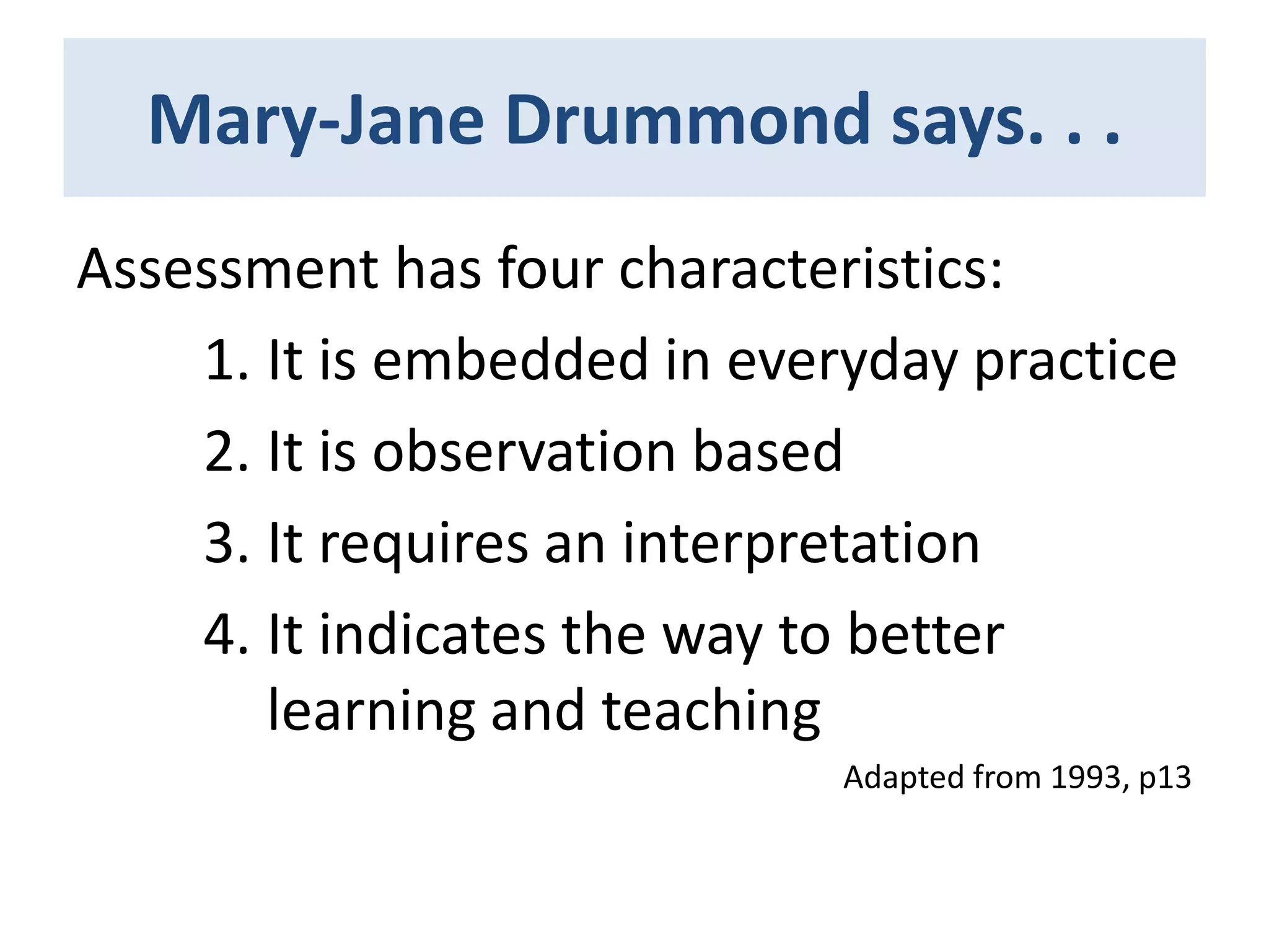 Mary-Jane Drummond says. . .
Assessment has four characteristics:
1. It is embedded in everyday practice
2. It is observation based
3. It requires an interpretation
4. It indicates the way to better
learning and teaching
Adapted from 1993, p13

 