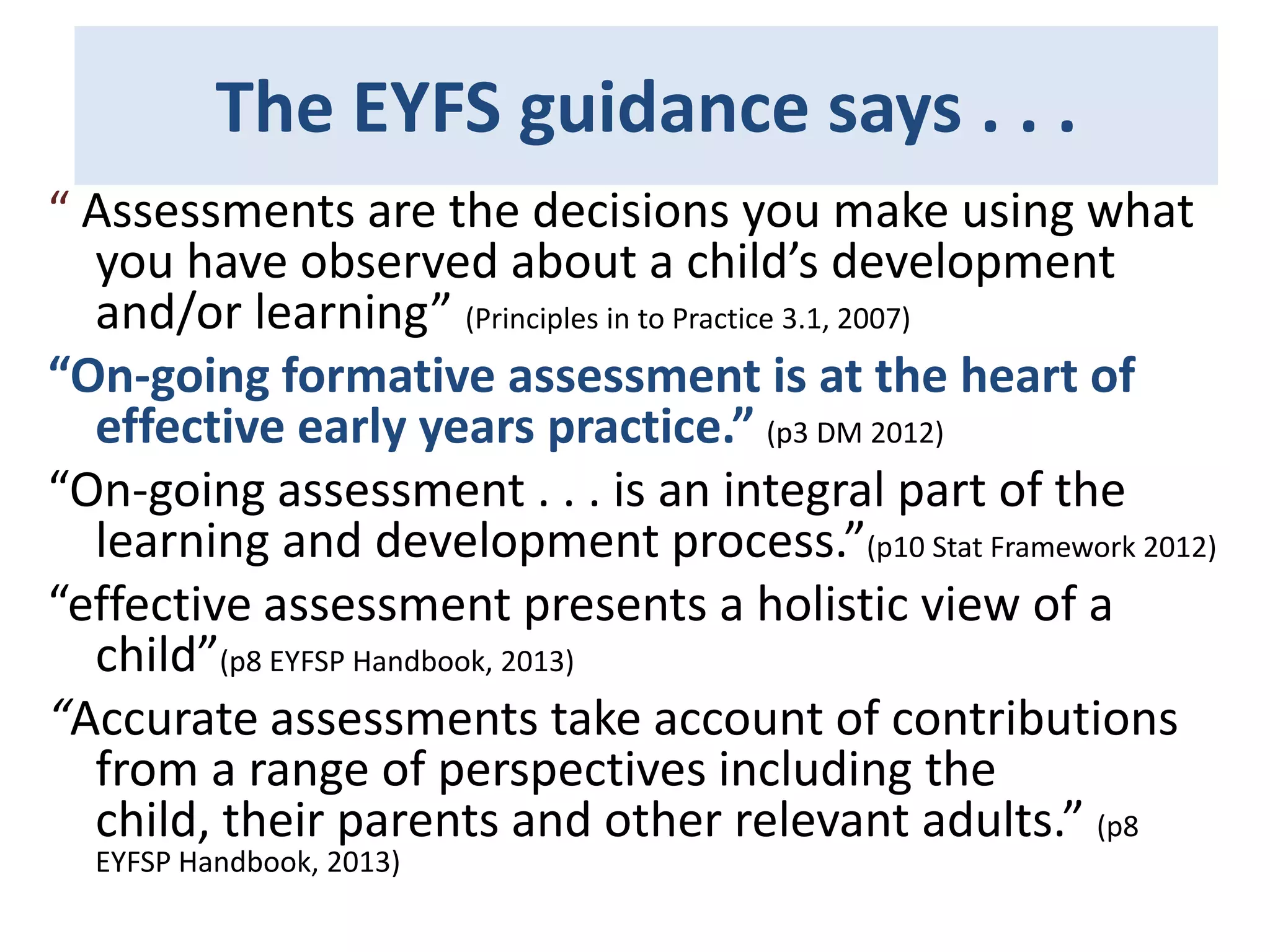 The EYFS guidance says . . .
“ Assessments are the decisions you make using what
you have observed about a child’s development
and/or learning” (Principles in to Practice 3.1, 2007)
“On-going formative assessment is at the heart of
effective early years practice.” (p3 DM 2012)
“On-going assessment . . . is an integral part of the
learning and development process.”(p10 Stat Framework 2012)
“effective assessment presents a holistic view of a
child”(p8 EYFSP Handbook, 2013)
“Accurate assessments take account of contributions
from a range of perspectives including the
child, their parents and other relevant adults.” (p8
EYFSP Handbook, 2013)

 