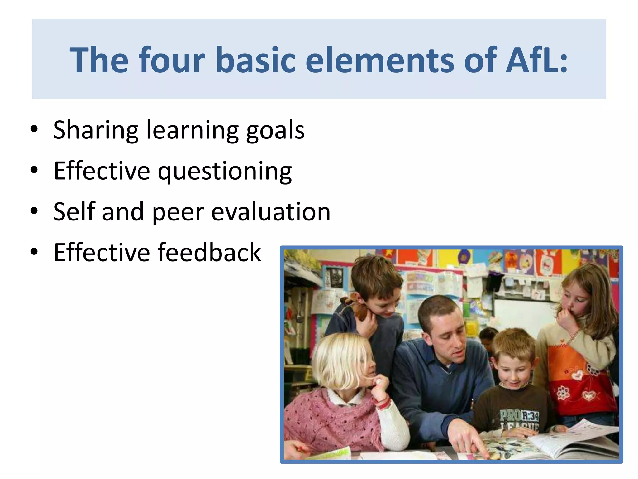 The four basic elements of AfL:
•
•
•
•

Sharing learning goals
Effective questioning
Self and peer evaluation
Effective feedback

 