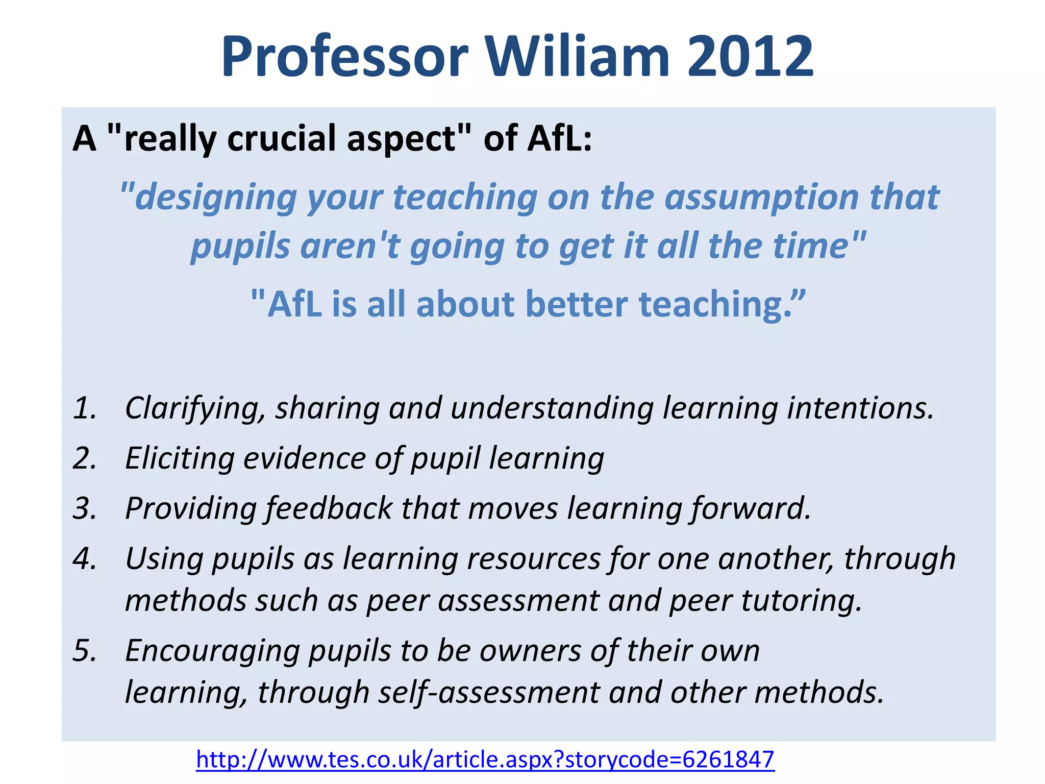 Professor Wiliam 2012
A "really crucial aspect" of AfL:
"designing your teaching on the assumption that
pupils aren't going to get it all the time"
"AfL is all about better teaching.”
1.
2.
3.
4.

Clarifying, sharing and understanding learning intentions.
Eliciting evidence of pupil learning
Providing feedback that moves learning forward.
Using pupils as learning resources for one another, through
methods such as peer assessment and peer tutoring.
5. Encouraging pupils to be owners of their own
learning, through self-assessment and other methods.
http://www.tes.co.uk/article.aspx?storycode=6261847

 