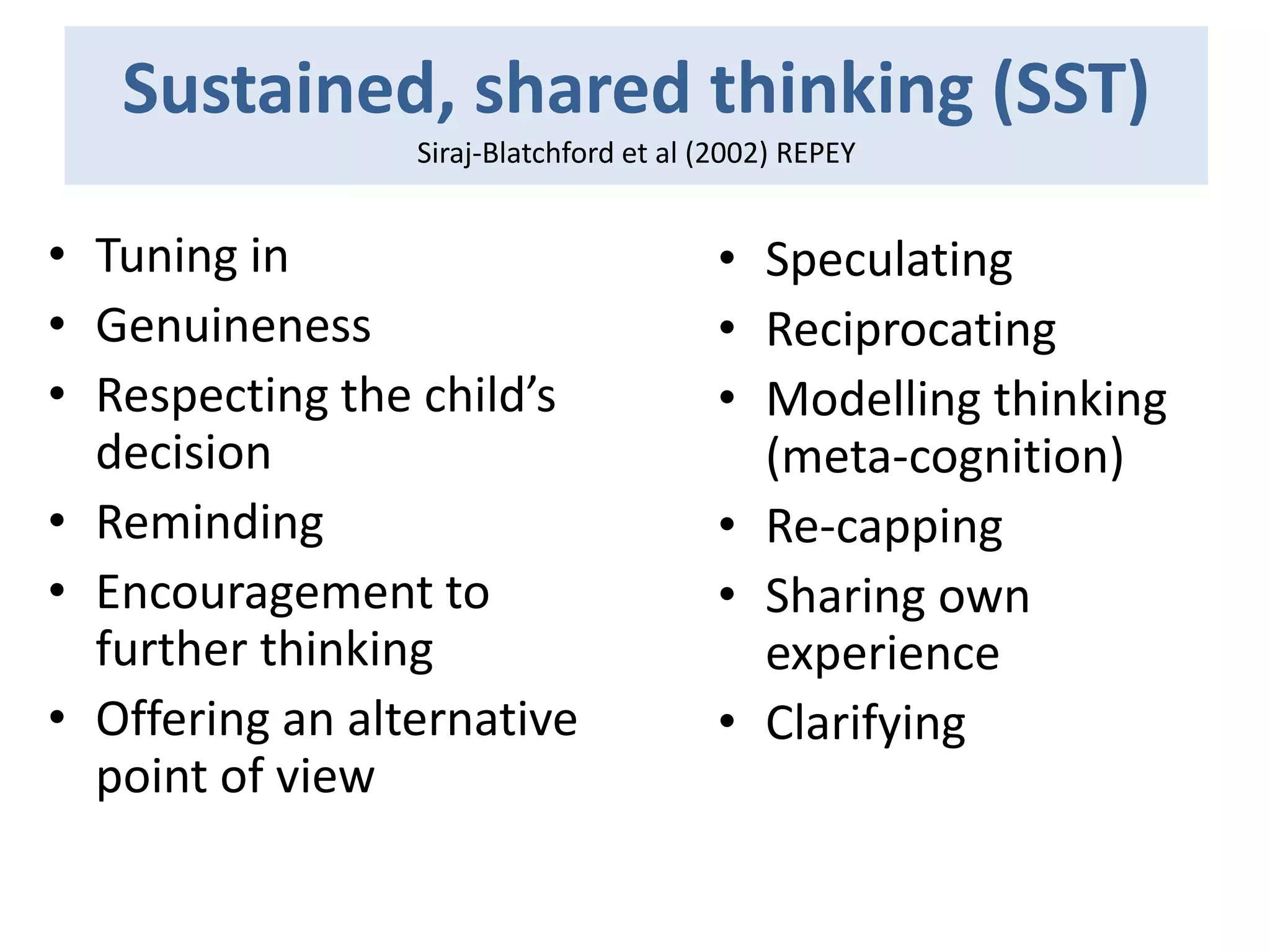 Sustained, shared thinking (SST)
Siraj-Blatchford et al (2002) REPEY

• Tuning in
• Genuineness
• Respecting the child’s
decision
• Reminding
• Encouragement to
further thinking
• Offering an alternative
point of view

• Speculating
• Reciprocating
• Modelling thinking
(meta-cognition)
• Re-capping
• Sharing own
experience
• Clarifying

 